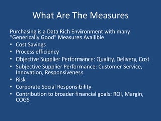 What Are The Measures
Purchasing is a Data Rich Environment with many
“Generically Good” Measures Available
• Cost Savings
• Process efficiency
• Objective Supplier Performance: Quality, Delivery, Cost
• Subjective Supplier Performance: Customer Service,
Innovation, Responsiveness
• Risk
• Corporate Social Responsibility
• Contribution to broader financial goals: ROI, Margin,
COGS
 
