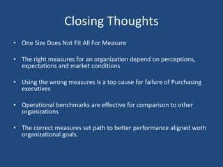 Closing Thoughts
• One Size Does Not Fit All For Measures
• The right measures for an organization depend on perceptions,
expectations and market conditions
• Using the wrong measures is a top cause for failure of Purchasing
executives
• Operational benchmarks are effective for comparison to other
organizations
• The correct measures set path to better performance aligned with
organizational goals.
 