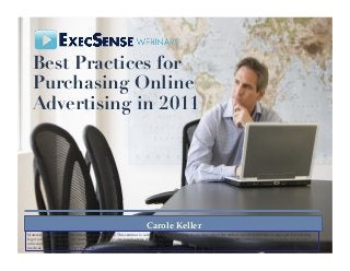 Best Practices for
Purchasing Online
Advertising in 2011 
Carole Keller!
Material in this seminar is for reference purposes only. This seminar is sold with the understanding that neither any of the authors nor the publisher are engaged in rendering
legal, accounting, investment, medical or any other professional service directly through this seminar. Neither the publisher nor the authors assume any liability for any errors or
omissions, or for how this seminar or its contents are used or interpreted, or for any consequences resulting directly or indirectly from the use of this seminar. For legal, ﬁnancial,
medical, strategic or any other type of advice, please personally consult the appropriate professional.!
 