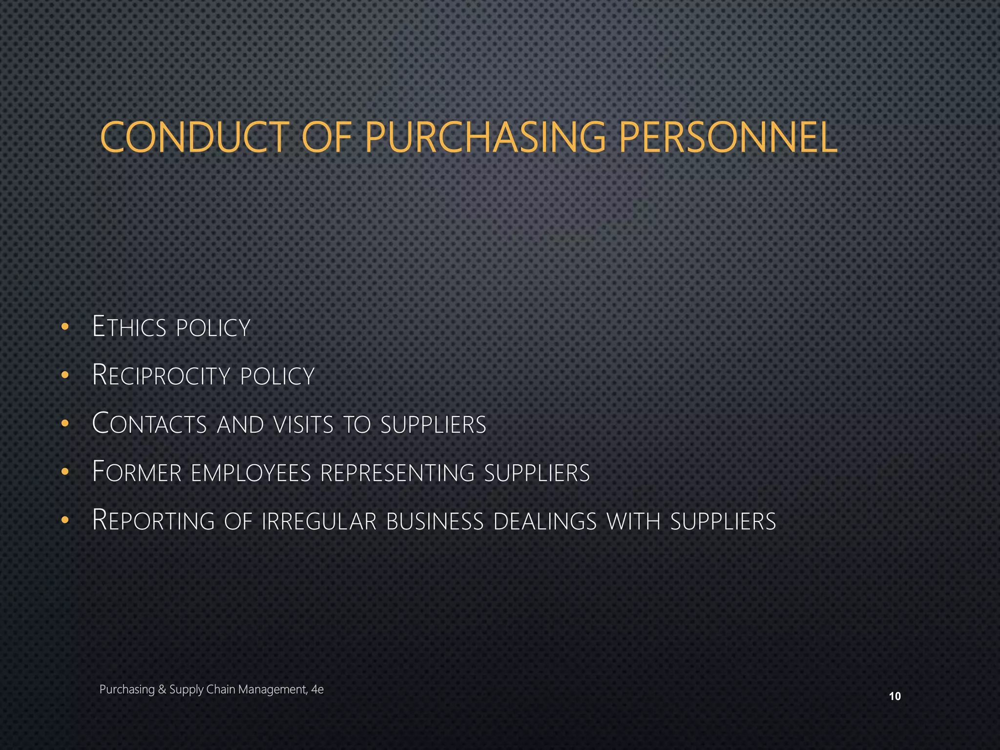 CONDUCT OF PURCHASING PERSONNEL
• ETHICS POLICY
• RECIPROCITY POLICY
• CONTACTS AND VISITS TO SUPPLIERS
• FORMER EMPLOYEES REPRESENTING SUPPLIERS
• REPORTING OF IRREGULAR BUSINESS DEALINGS WITH SUPPLIERS
Purchasing & Supply Chain Management, 4e
10
 
