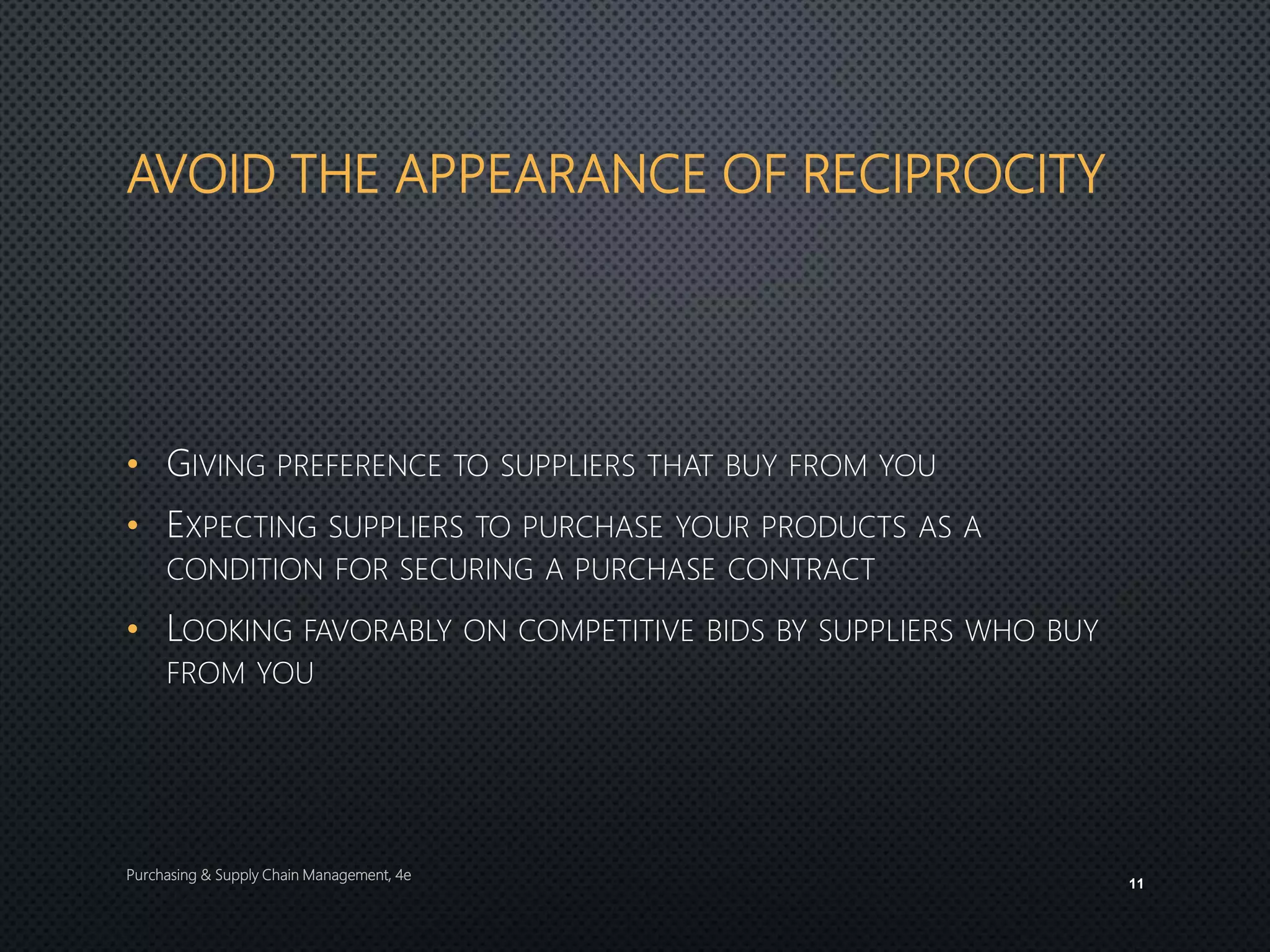 AVOID THE APPEARANCE OF RECIPROCITY
• GIVING PREFERENCE TO SUPPLIERS THAT BUY FROM YOU
• EXPECTING SUPPLIERS TO PURCHASE YOUR PRODUCTS AS A
CONDITION FOR SECURING A PURCHASE CONTRACT
• LOOKING FAVORABLY ON COMPETITIVE BIDS BY SUPPLIERS WHO BUY
FROM YOU
Purchasing & Supply Chain Management, 4e
11
 