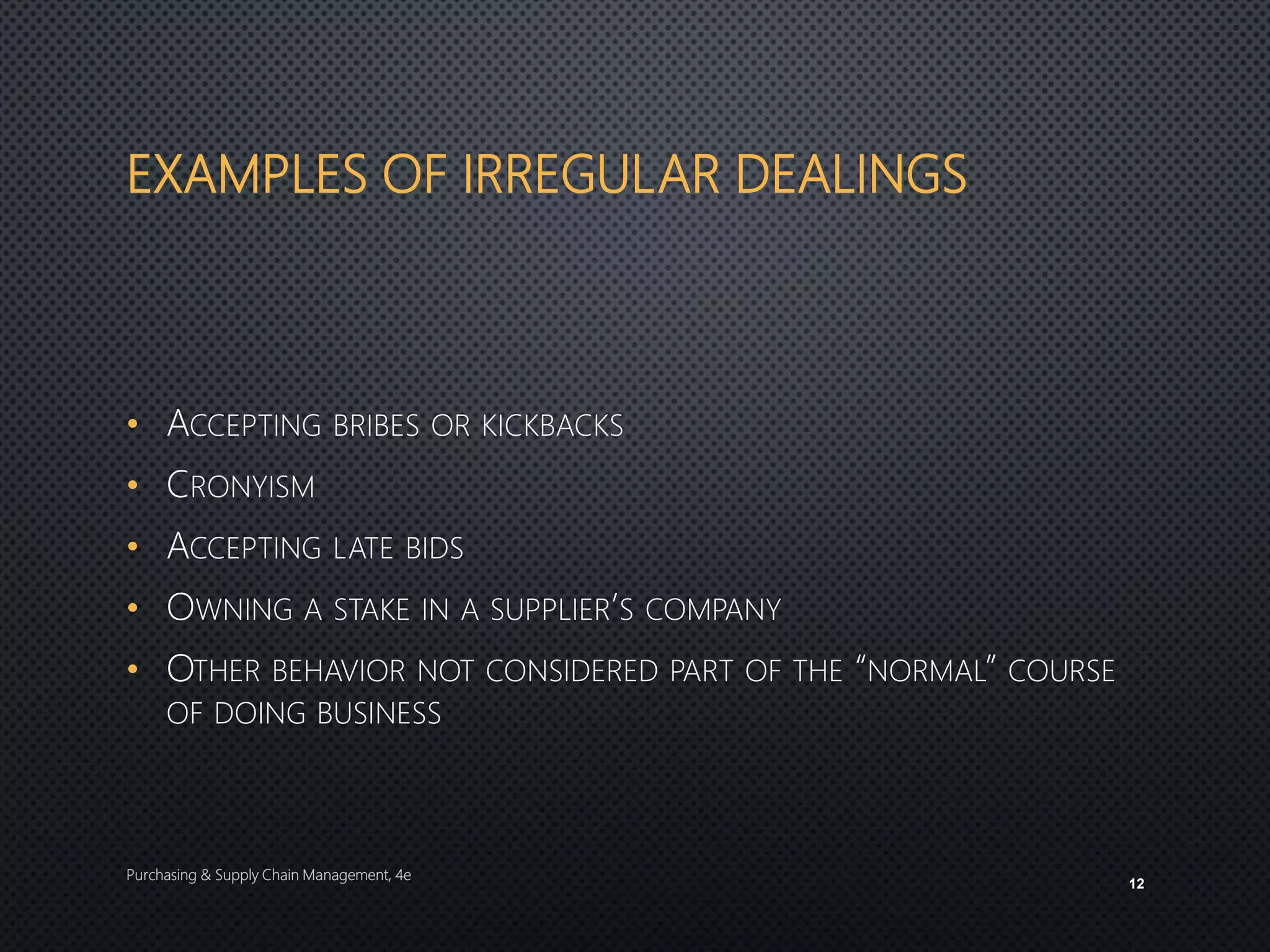 EXAMPLES OF IRREGULAR DEALINGS
• ACCEPTING BRIBES OR KICKBACKS
• CRONYISM
• ACCEPTING LATE BIDS
• OWNING A STAKE IN A SUPPLIER’S COMPANY
• OTHER BEHAVIOR NOT CONSIDERED PART OF THE “NORMAL” COURSE
OF DOING BUSINESS
Purchasing & Supply Chain Management, 4e
12
 