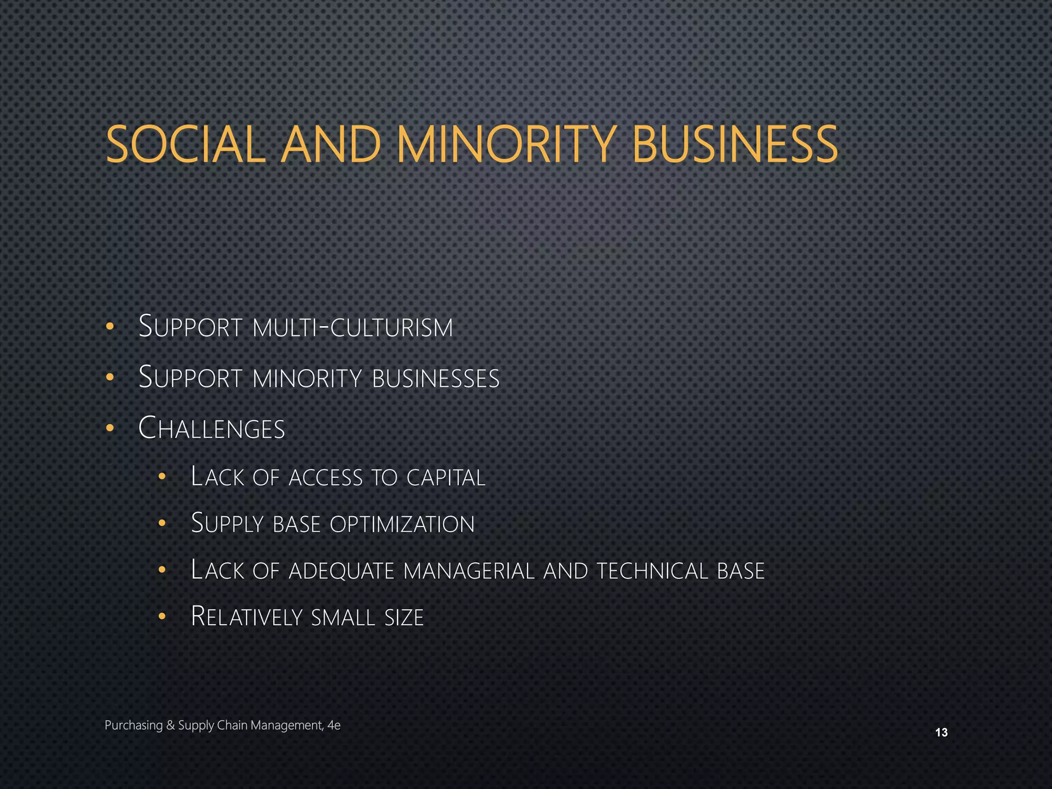 SOCIAL AND MINORITY BUSINESS
• SUPPORT MULTI-CULTURISM
• SUPPORT MINORITY BUSINESSES
• CHALLENGES
• LACK OF ACCESS TO CAPITAL
• SUPPLY BASE OPTIMIZATION
• LACK OF ADEQUATE MANAGERIAL AND TECHNICAL BASE
• RELATIVELY SMALL SIZE
Purchasing & Supply Chain Management, 4e
13
 