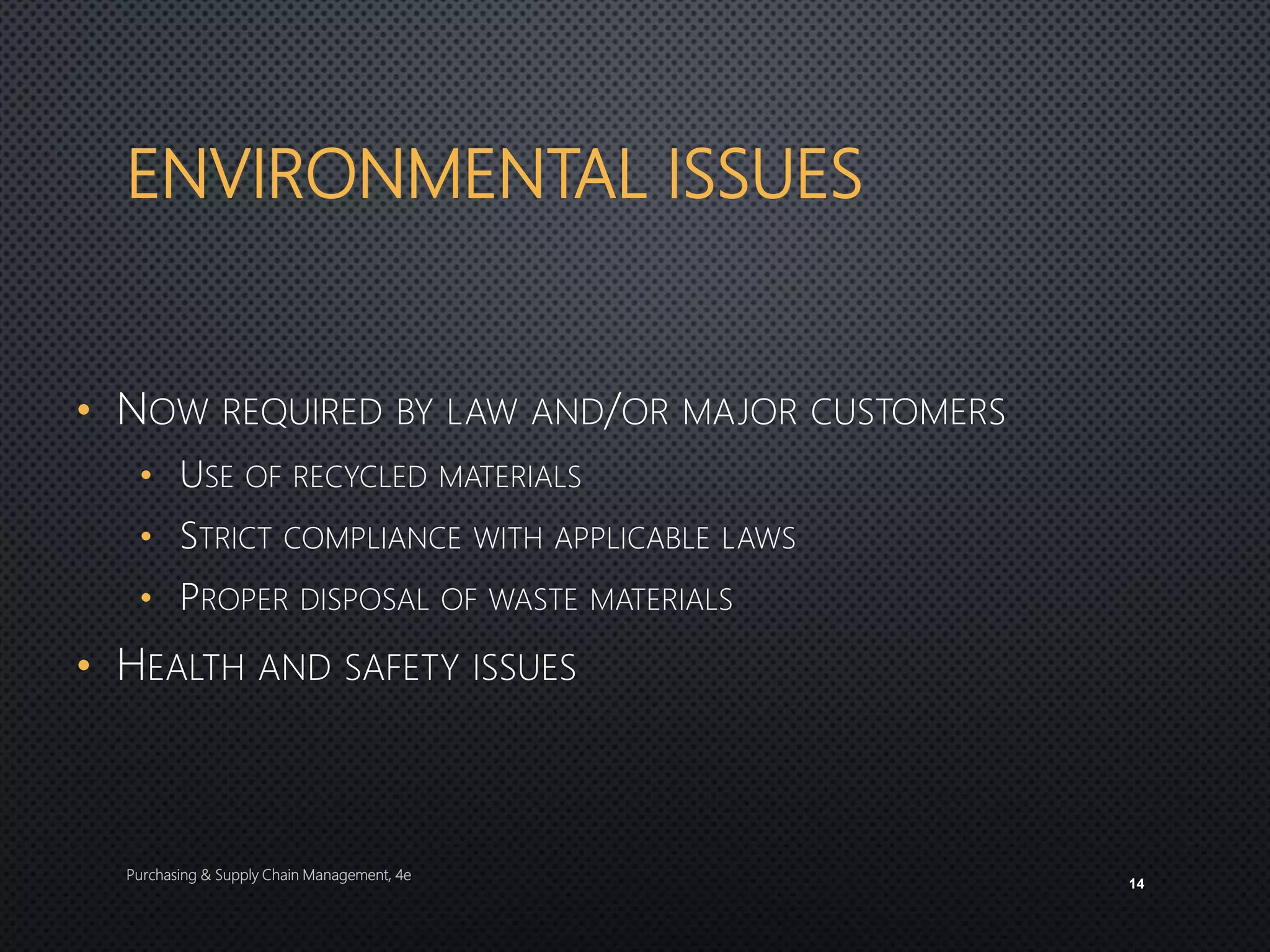 ENVIRONMENTAL ISSUES
• NOW REQUIRED BY LAW AND/OR MAJOR CUSTOMERS
• USE OF RECYCLED MATERIALS
• STRICT COMPLIANCE WITH APPLICABLE LAWS
• PROPER DISPOSAL OF WASTE MATERIALS
• HEALTH AND SAFETY ISSUES
Purchasing & Supply Chain Management, 4e
14
 