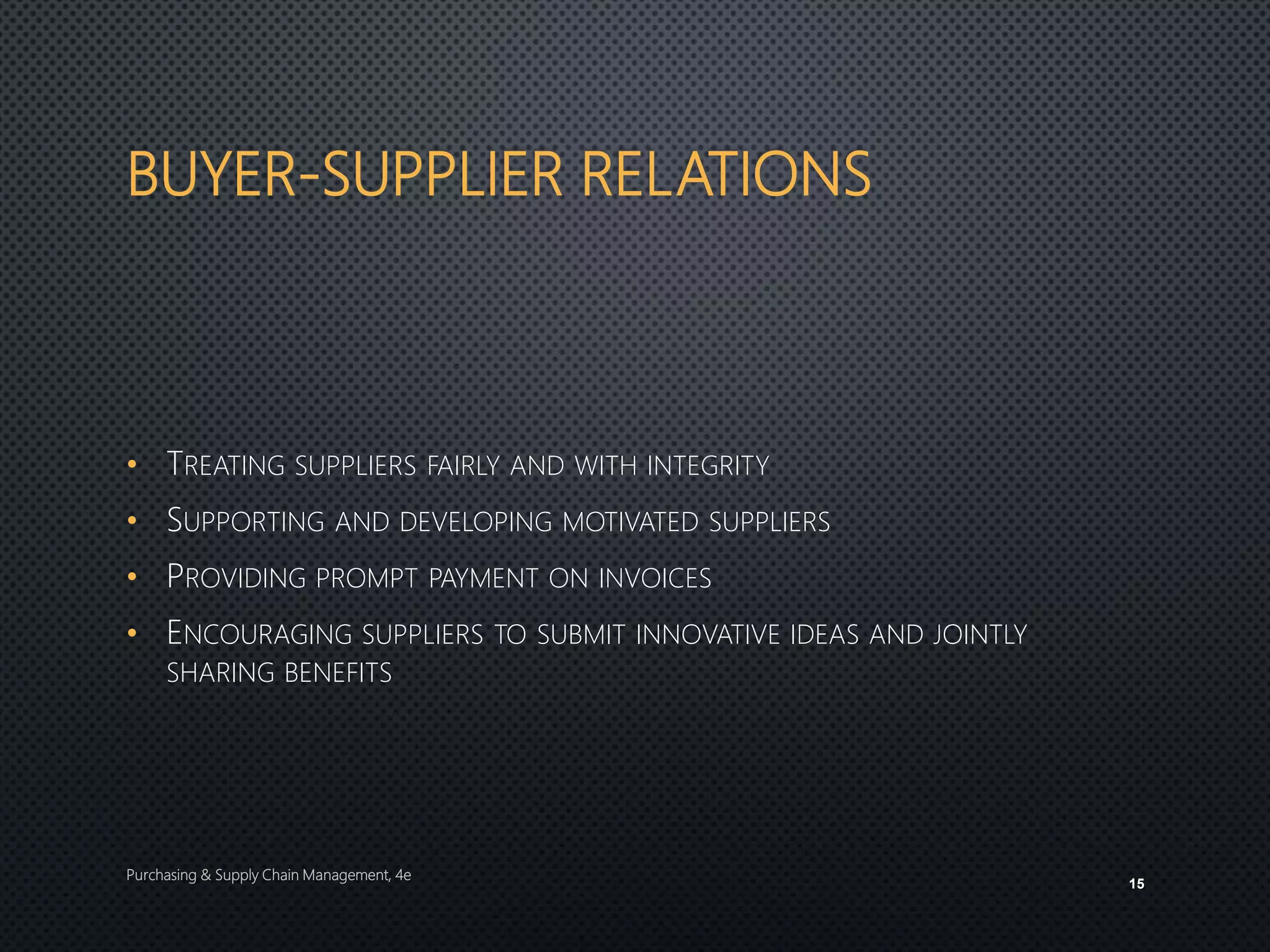BUYER-SUPPLIER RELATIONS
• TREATING SUPPLIERS FAIRLY AND WITH INTEGRITY
• SUPPORTING AND DEVELOPING MOTIVATED SUPPLIERS
• PROVIDING PROMPT PAYMENT ON INVOICES
• ENCOURAGING SUPPLIERS TO SUBMIT INNOVATIVE IDEAS AND JOINTLY
SHARING BENEFITS
Purchasing & Supply Chain Management, 4e
15
 