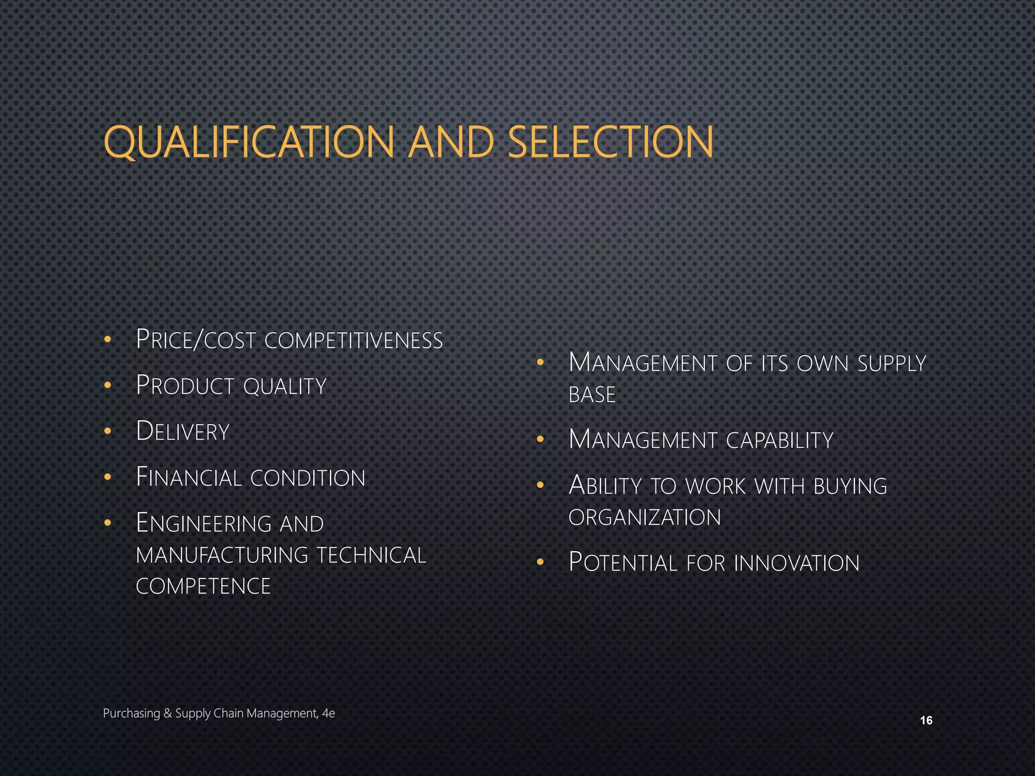 QUALIFICATION AND SELECTION
• PRICE/COST COMPETITIVENESS
• PRODUCT QUALITY
• DELIVERY
• FINANCIAL CONDITION
• ENGINEERING AND
MANUFACTURING TECHNICAL
COMPETENCE
• MANAGEMENT OF ITS OWN SUPPLY
BASE
• MANAGEMENT CAPABILITY
• ABILITY TO WORK WITH BUYING
ORGANIZATION
• POTENTIAL FOR INNOVATION
Purchasing & Supply Chain Management, 4e
16
 