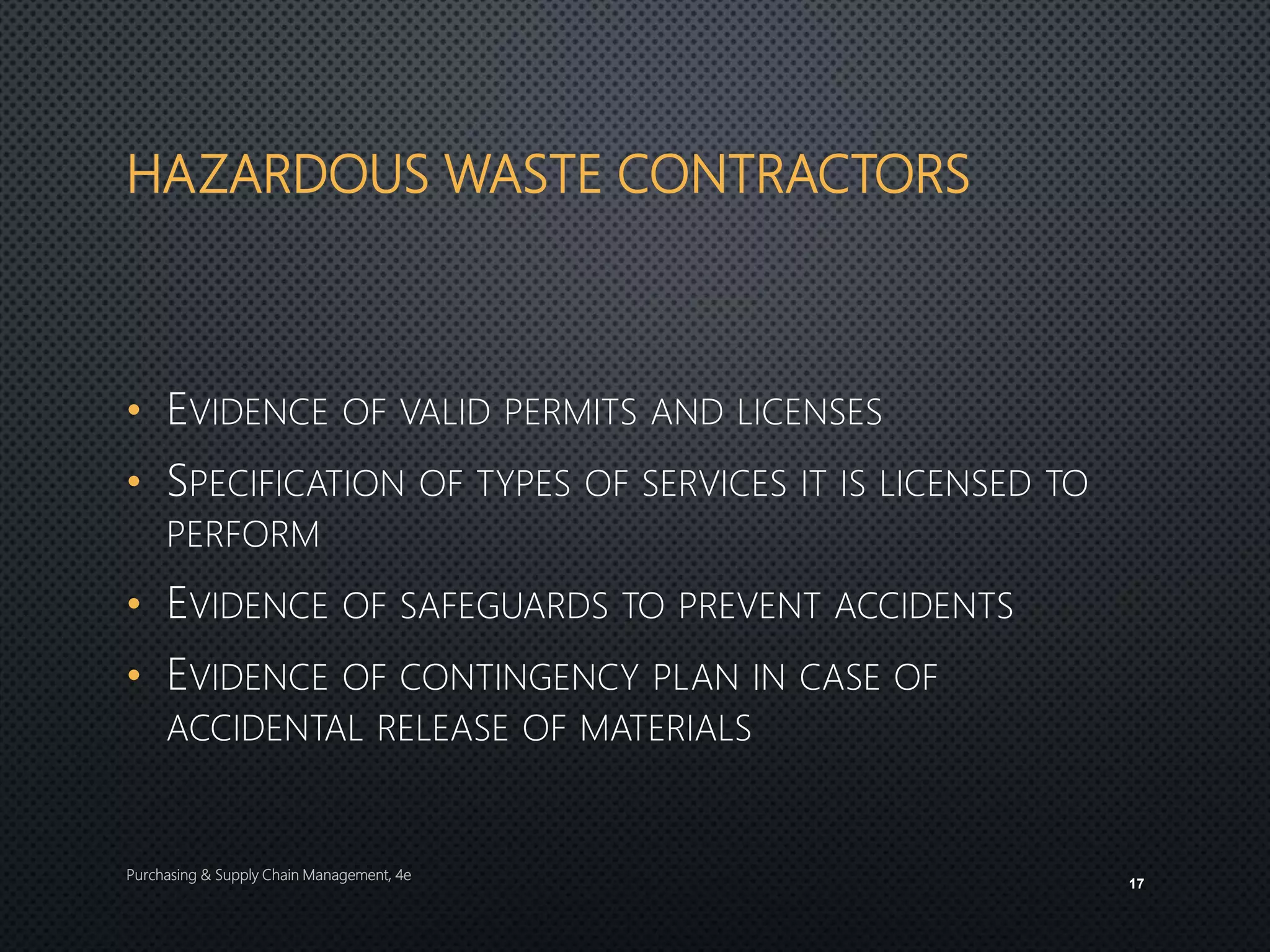 HAZARDOUS WASTE CONTRACTORS
• EVIDENCE OF VALID PERMITS AND LICENSES
• SPECIFICATION OF TYPES OF SERVICES IT IS LICENSED TO
PERFORM
• EVIDENCE OF SAFEGUARDS TO PREVENT ACCIDENTS
• EVIDENCE OF CONTINGENCY PLAN IN CASE OF
ACCIDENTAL RELEASE OF MATERIALS
Purchasing & Supply Chain Management, 4e
17
 