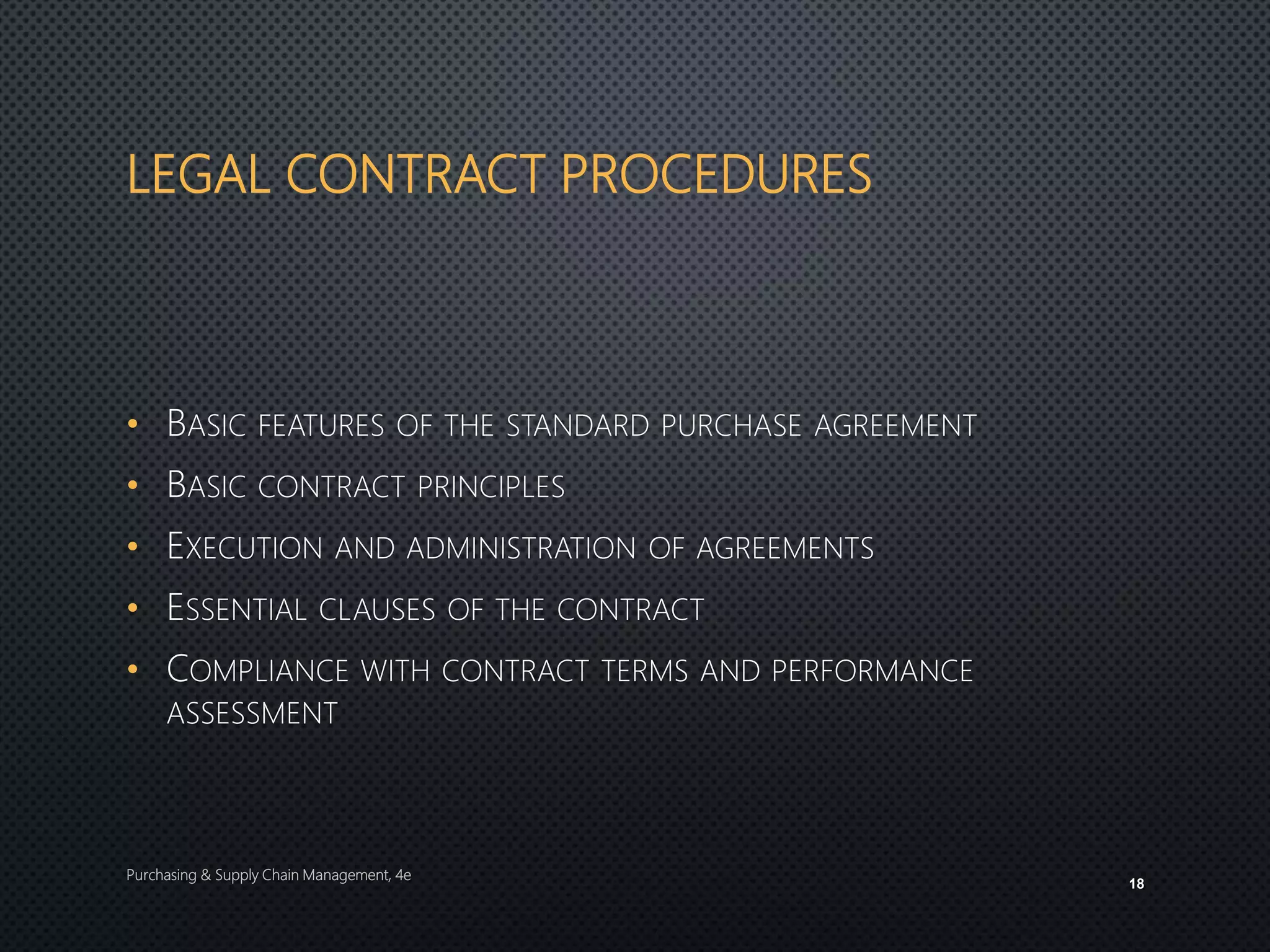 LEGAL CONTRACT PROCEDURES
• BASIC FEATURES OF THE STANDARD PURCHASE AGREEMENT
• BASIC CONTRACT PRINCIPLES
• EXECUTION AND ADMINISTRATION OF AGREEMENTS
• ESSENTIAL CLAUSES OF THE CONTRACT
• COMPLIANCE WITH CONTRACT TERMS AND PERFORMANCE
ASSESSMENT
Purchasing & Supply Chain Management, 4e
18
 