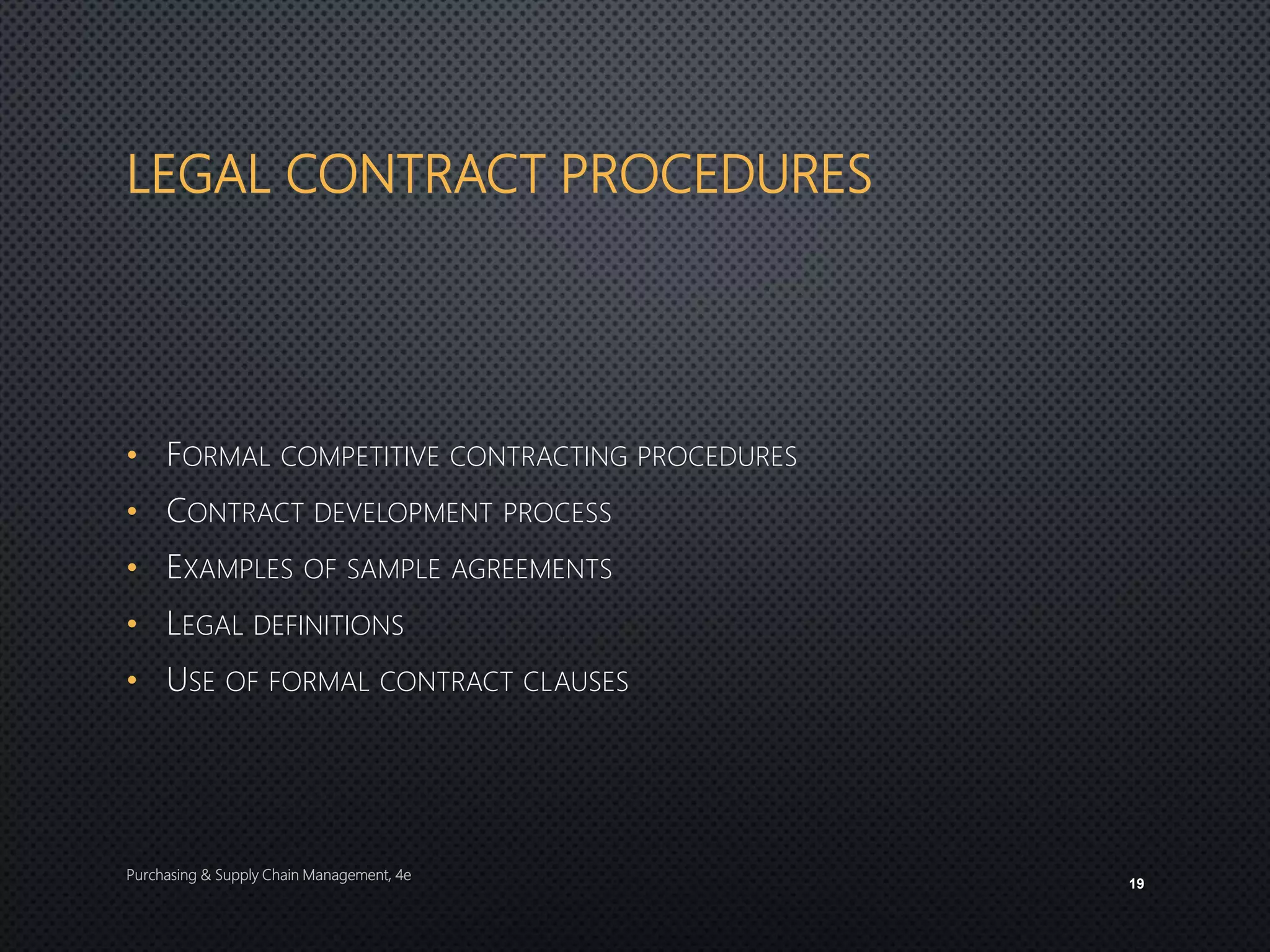 LEGAL CONTRACT PROCEDURES
• FORMAL COMPETITIVE CONTRACTING PROCEDURES
• CONTRACT DEVELOPMENT PROCESS
• EXAMPLES OF SAMPLE AGREEMENTS
• LEGAL DEFINITIONS
• USE OF FORMAL CONTRACT CLAUSES
Purchasing & Supply Chain Management, 4e
19
 