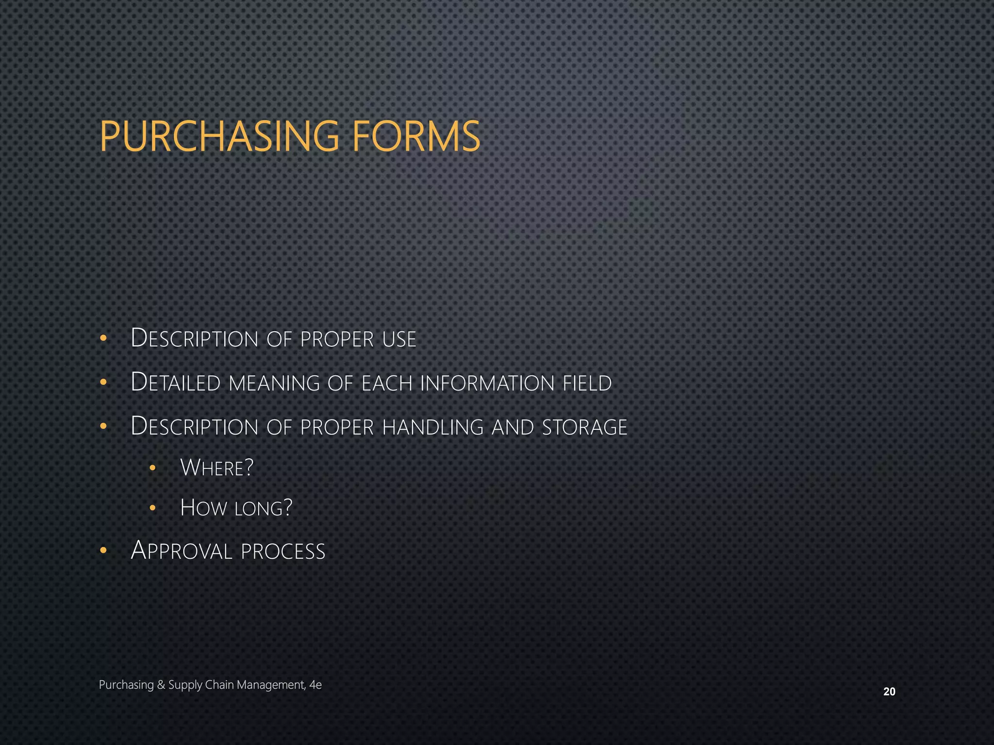 PURCHASING FORMS
• DESCRIPTION OF PROPER USE
• DETAILED MEANING OF EACH INFORMATION FIELD
• DESCRIPTION OF PROPER HANDLING AND STORAGE
• WHERE?
• HOW LONG?
• APPROVAL PROCESS
Purchasing & Supply Chain Management, 4e
20
 