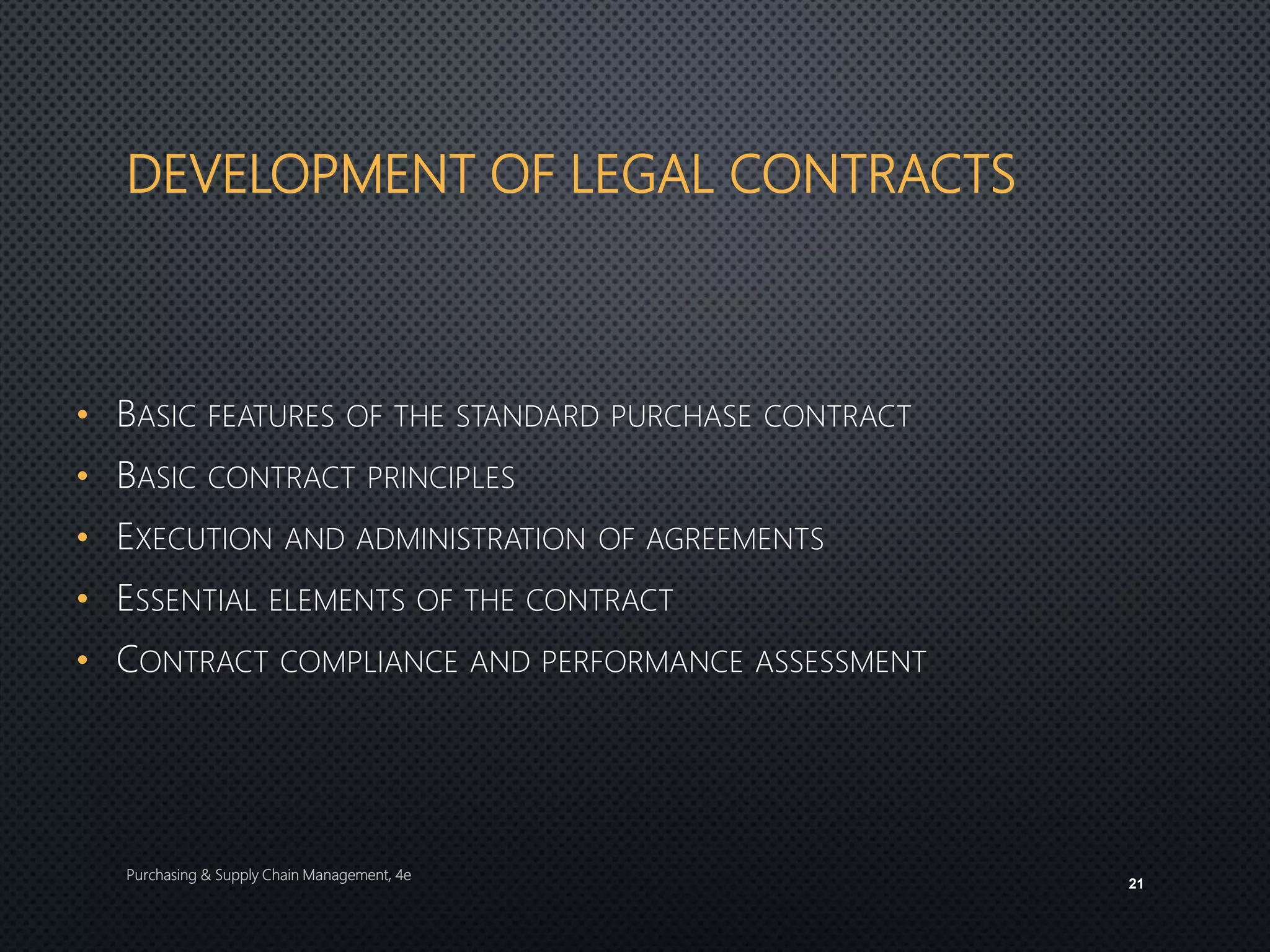 DEVELOPMENT OF LEGAL CONTRACTS
• BASIC FEATURES OF THE STANDARD PURCHASE CONTRACT
• BASIC CONTRACT PRINCIPLES
• EXECUTION AND ADMINISTRATION OF AGREEMENTS
• ESSENTIAL ELEMENTS OF THE CONTRACT
• CONTRACT COMPLIANCE AND PERFORMANCE ASSESSMENT
Purchasing & Supply Chain Management, 4e
21
 
