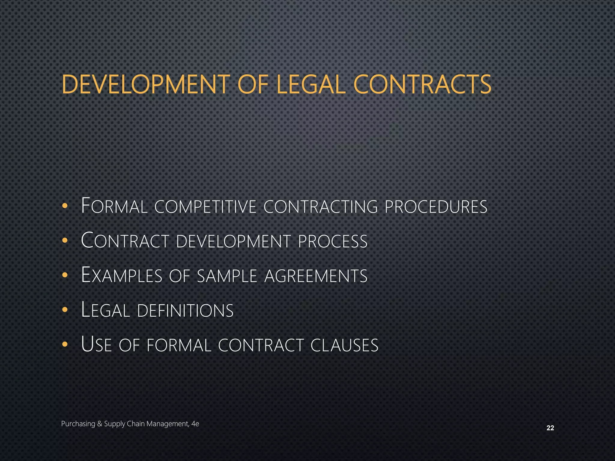 DEVELOPMENT OF LEGAL CONTRACTS
• FORMAL COMPETITIVE CONTRACTING PROCEDURES
• CONTRACT DEVELOPMENT PROCESS
• EXAMPLES OF SAMPLE AGREEMENTS
• LEGAL DEFINITIONS
• USE OF FORMAL CONTRACT CLAUSES
Purchasing & Supply Chain Management, 4e
22
 