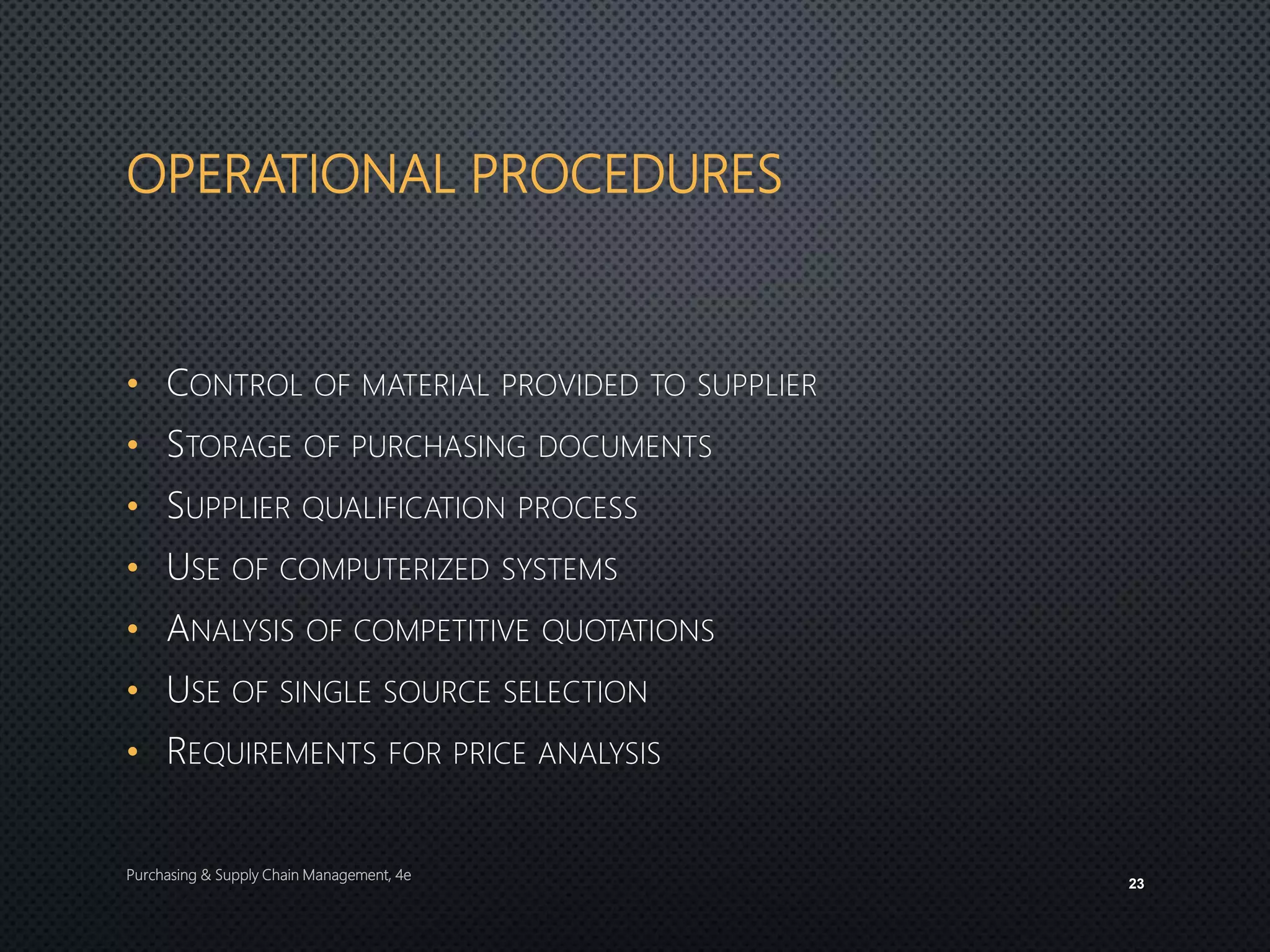 OPERATIONAL PROCEDURES
• CONTROL OF MATERIAL PROVIDED TO SUPPLIER
• STORAGE OF PURCHASING DOCUMENTS
• SUPPLIER QUALIFICATION PROCESS
• USE OF COMPUTERIZED SYSTEMS
• ANALYSIS OF COMPETITIVE QUOTATIONS
• USE OF SINGLE SOURCE SELECTION
• REQUIREMENTS FOR PRICE ANALYSIS
Purchasing & Supply Chain Management, 4e
23
 