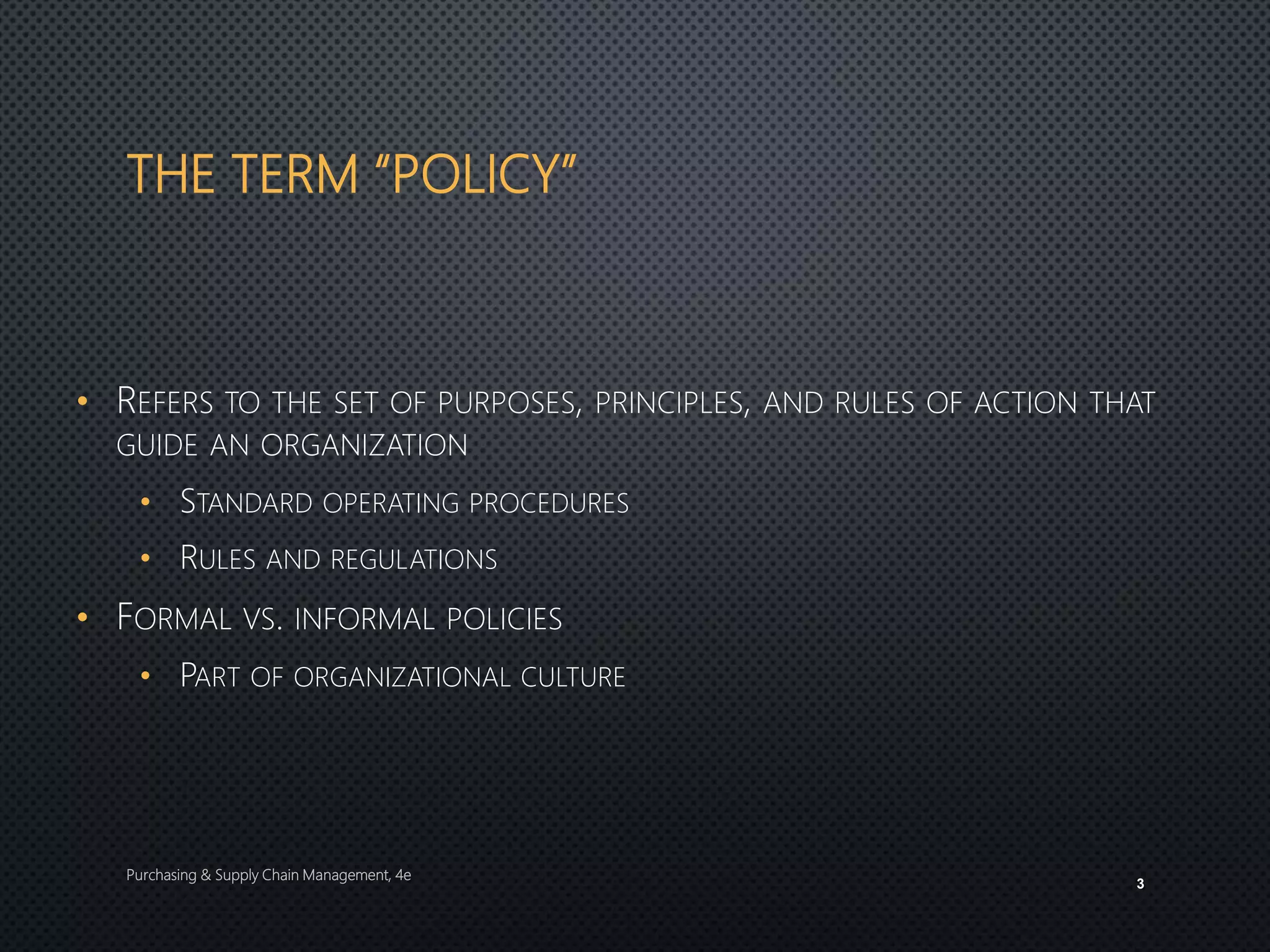 THE TERM “POLICY”
• REFERS TO THE SET OF PURPOSES, PRINCIPLES, AND RULES OF ACTION THAT
GUIDE AN ORGANIZATION
• STANDARD OPERATING PROCEDURES
• RULES AND REGULATIONS
• FORMAL VS. INFORMAL POLICIES
• PART OF ORGANIZATIONAL CULTURE
Purchasing & Supply Chain Management, 4e
3
 