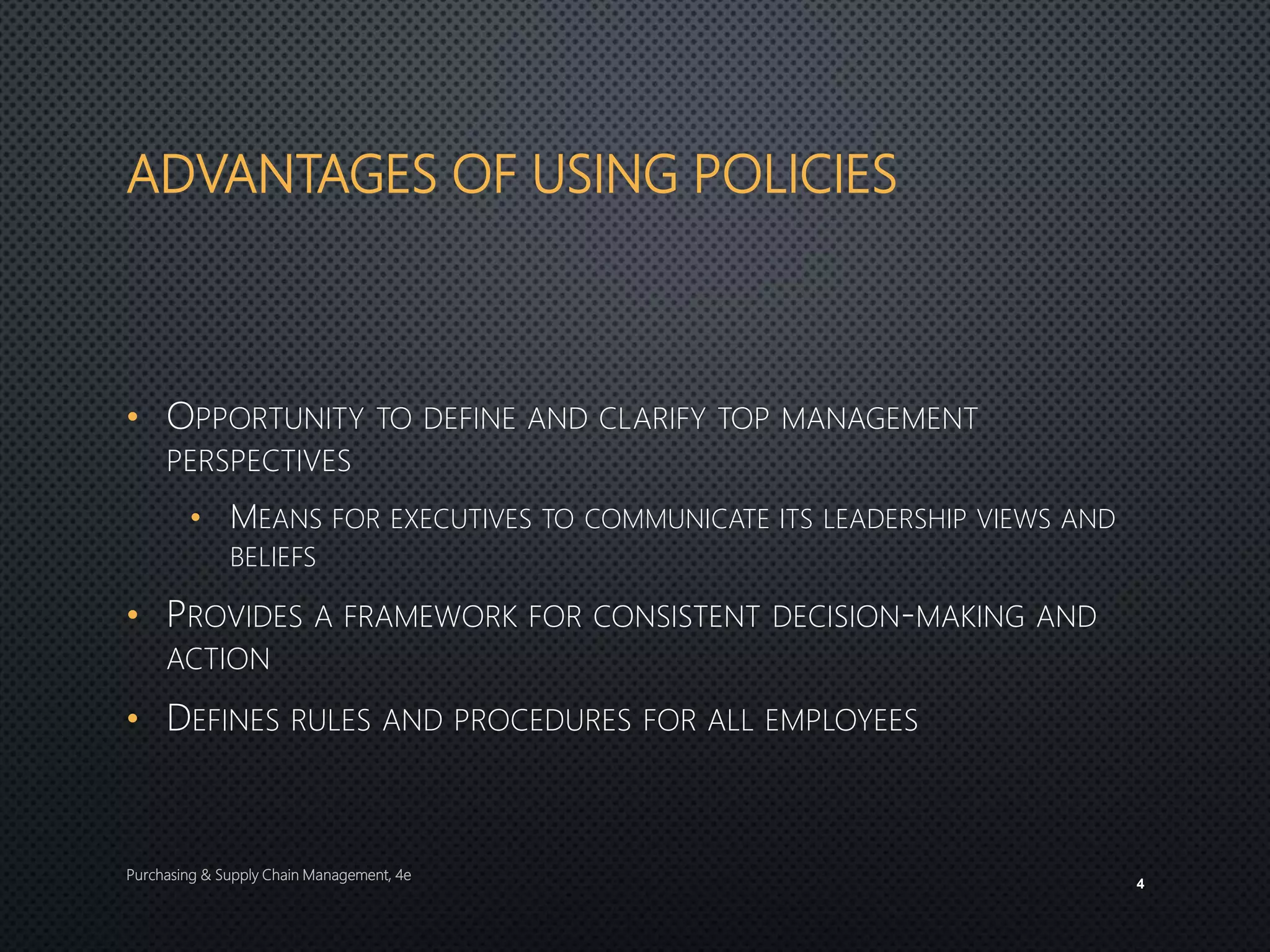 ADVANTAGES OF USING POLICIES
• OPPORTUNITY TO DEFINE AND CLARIFY TOP MANAGEMENT
PERSPECTIVES
• MEANS FOR EXECUTIVES TO COMMUNICATE ITS LEADERSHIP VIEWS AND
BELIEFS
• PROVIDES A FRAMEWORK FOR CONSISTENT DECISION-MAKING AND
ACTION
• DEFINES RULES AND PROCEDURES FOR ALL EMPLOYEES
Purchasing & Supply Chain Management, 4e
4
 