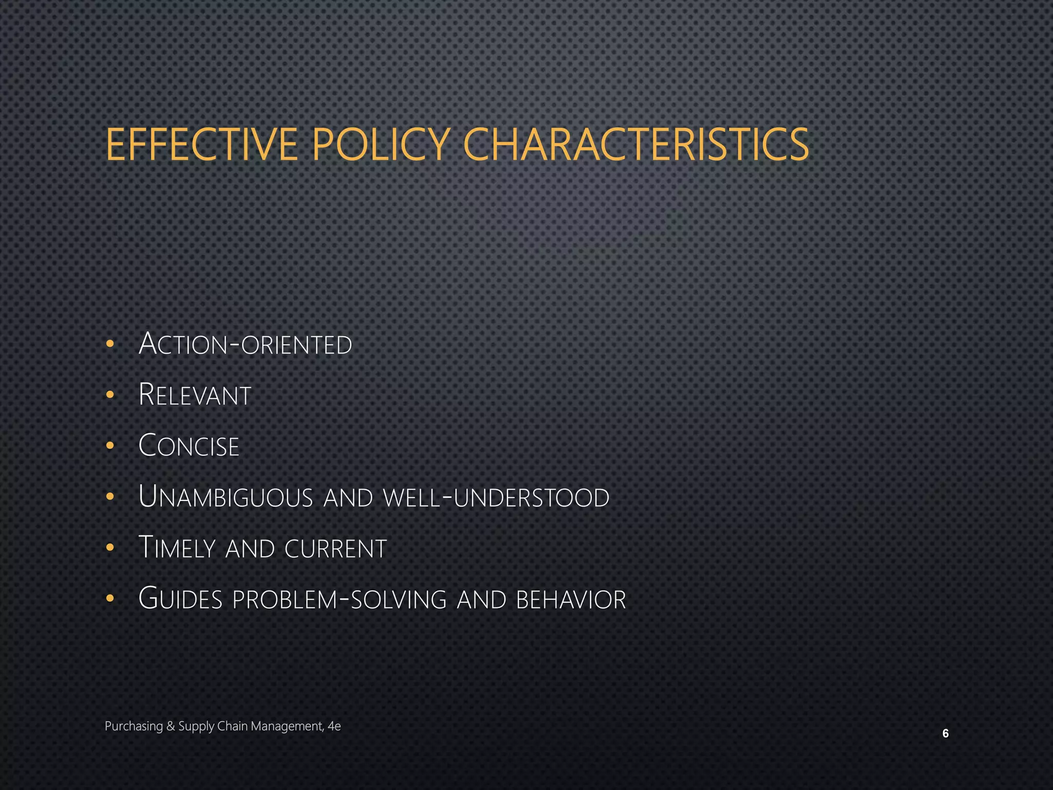 EFFECTIVE POLICY CHARACTERISTICS
• ACTION-ORIENTED
• RELEVANT
• CONCISE
• UNAMBIGUOUS AND WELL-UNDERSTOOD
• TIMELY AND CURRENT
• GUIDES PROBLEM-SOLVING AND BEHAVIOR
Purchasing & Supply Chain Management, 4e
6
 