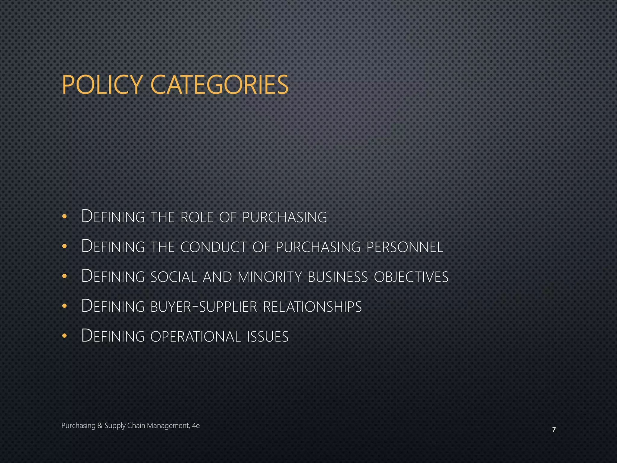 POLICY CATEGORIES
• DEFINING THE ROLE OF PURCHASING
• DEFINING THE CONDUCT OF PURCHASING PERSONNEL
• DEFINING SOCIAL AND MINORITY BUSINESS OBJECTIVES
• DEFINING BUYER-SUPPLIER RELATIONSHIPS
• DEFINING OPERATIONAL ISSUES
Purchasing & Supply Chain Management, 4e
7
 