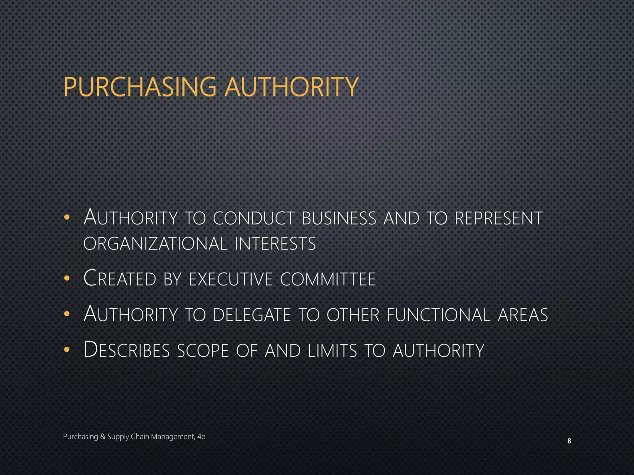 PURCHASING AUTHORITY
• AUTHORITY TO CONDUCT BUSINESS AND TO REPRESENT
ORGANIZATIONAL INTERESTS
• CREATED BY EXECUTIVE COMMITTEE
• AUTHORITY TO DELEGATE TO OTHER FUNCTIONAL AREAS
• DESCRIBES SCOPE OF AND LIMITS TO AUTHORITY
Purchasing & Supply Chain Management, 4e
8
 