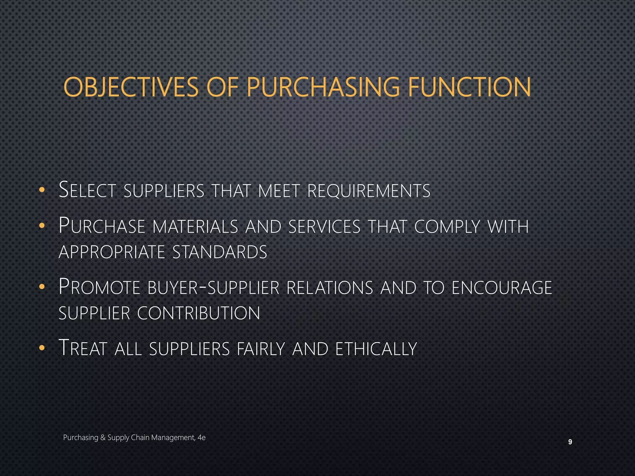 OBJECTIVES OF PURCHASING FUNCTION
• SELECT SUPPLIERS THAT MEET REQUIREMENTS
• PURCHASE MATERIALS AND SERVICES THAT COMPLY WITH
APPROPRIATE STANDARDS
• PROMOTE BUYER-SUPPLIER RELATIONS AND TO ENCOURAGE
SUPPLIER CONTRIBUTION
• TREAT ALL SUPPLIERS FAIRLY AND ETHICALLY
Purchasing & Supply Chain Management, 4e
9
 