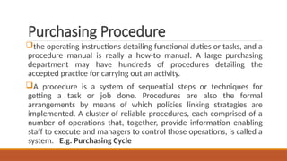 Purchasing Procedure
the operating instructions detailing functional duties or tasks, and a
procedure manual is really a how-to manual. A large purchasing
department may have hundreds of procedures detailing the
accepted practice for carrying out an activity.
A procedure is a system of sequential steps or techniques for
getting a task or job done. Procedures are also the formal
arrangements by means of which policies linking strategies are
implemented. A cluster of reliable procedures, each comprised of a
number of operations that, together, provide information enabling
staff to execute and managers to control those operations, is called a
system. E.g. Purchasing Cycle
 