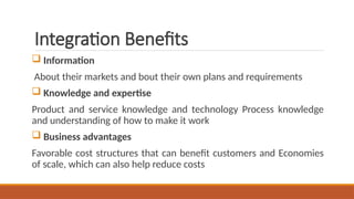 Integration Benefits
 Information
About their markets and bout their own plans and requirements
 Knowledge and expertise
Product and service knowledge and technology Process knowledge
and understanding of how to make it work
 Business advantages
Favorable cost structures that can benefit customers and Economies
of scale, which can also help reduce costs
 