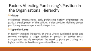 Factors Affecting Purchasing’s Position in
the Organizational Hierarchy
History
established organizations, early purchasing history emphasized the
gradual development of the policies and procedures defining proper
purchasing from an operational perspective.
Type of Industry
In rapidly changing industries or those where purchased goods and
services comprise a larger portion of product or service costs,
management usually recognizes the need to place purchasing in a
higher position within the organizational hierarchy.
 