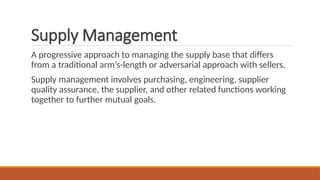 Supply Management
A progressive approach to managing the supply base that differs
from a traditional arm’s-length or adversarial approach with sellers.
Supply management involves purchasing, engineering, supplier
quality assurance, the supplier, and other related functions working
together to further mutual goals.
 