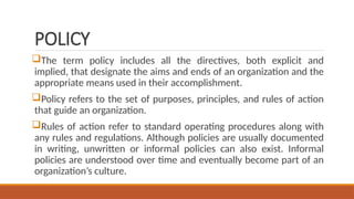 POLICY
The term policy includes all the directives, both explicit and
implied, that designate the aims and ends of an organization and the
appropriate means used in their accomplishment.
Policy refers to the set of purposes, principles, and rules of action
that guide an organization.
Rules of action refer to standard operating procedures along with
any rules and regulations. Although policies are usually documented
in writing, unwritten or informal policies can also exist. Informal
policies are understood over time and eventually become part of an
organization’s culture.
 