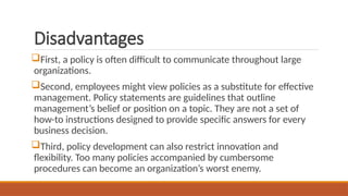 Disadvantages
First, a policy is often difficult to communicate throughout large
organizations.
Second, employees might view policies as a substitute for effective
management. Policy statements are guidelines that outline
management’s belief or position on a topic. They are not a set of
how-to instructions designed to provide specific answers for every
business decision.
Third, policy development can also restrict innovation and
flexibility. Too many policies accompanied by cumbersome
procedures can become an organization’s worst enemy.
 