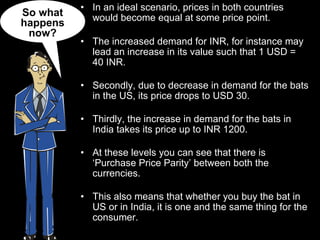 In an ideal scenario, prices in both countries would become equal at some price point. The increased demand for INR, for instance may lead an increase in its value such that 1 USD = 40 INR.  Secondly, due to decrease in demand for the bats in the US, its price drops to USD 30. Thirdly, the increase in demand for the bats in India takes its price up to INR 1200. At these levels you can see that there is ‘Purchase Price Parity’ between both the currencies. This also means that whether you buy the bat in US or in India, it is one and the same thing for the consumer. So what happens now? 