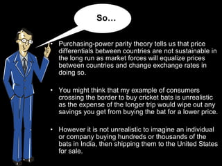 Purchasing-power parity theory tells us that price differentials between countries are not sustainable in the long run as market forces will equalize prices between countries and change exchange rates in doing so.  You might think that my example of consumers crossing the border to buy cricket bats is unrealistic as the expense of the longer trip would wipe out any savings you get from buying the bat for a lower price.  However it is not unrealistic to imagine an individual or company buying hundreds or thousands of the bats in India, then shipping them to the United States for sale.  So… 