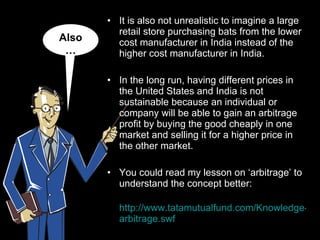 It is also not unrealistic to imagine a large retail store purchasing bats from the lower cost manufacturer in India instead of the higher cost manufacturer in India.  In the long run, having different prices in the United States and India is not sustainable because an individual or company will be able to gain an arbitrage profit by buying the good cheaply in one market and selling it for a higher price in the other market. You could read my lesson on ‘arbitrage’ to understand the concept better:   http://www.tatamutualfund.com/Knowledge-Center/ arbitrage.swf Also… 