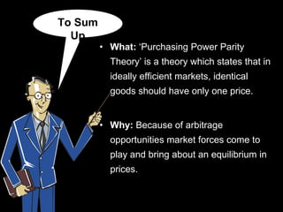 What:  ‘Purchasing Power Parity Theory’ is a  theory which states that in ideally efficient markets, identical goods should have only one price. Why:  Because of arbitrage opportunities market forces come to play and bring about an equilibrium in prices.  To Sum Up 
