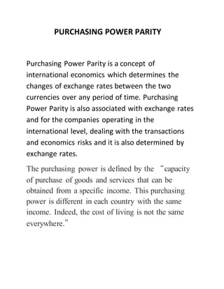 PURCHASING POWER PARITY 
Purchasing Power Parity is a concept of 
international economics which determines the 
changes of exchange rates between the two 
currencies over any period of time. Purchasing 
Power Parity is also associated with exchange rates 
and for the companies operating in the 
international level, dealing with the transactions 
and economics risks and it is also determined by 
exchange rates. 
The purchasing power is defined by the “capacity 
of purchase of goods and services that can be 
obtained from a specific income. This purchasing 
power is different in each country with the same 
income. Indeed, the cost of living is not the same 
everywhere.” 
 