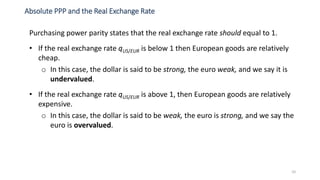 10
Purchasing power parity states that the real exchange rate should equal to 1.
• If the real exchange rate qUS/EUR is below 1 then European goods are relatively
cheap.
o In this case, the dollar is said to be strong, the euro weak, and we say it is
undervalued.
• If the real exchange rate qUS/EUR is above 1, then European goods are relatively
expensive.
o In this case, the dollar is said to be weak, the euro is strong, and we say the
euro is overvalued.
Absolute PPP and the Real Exchange Rate
 