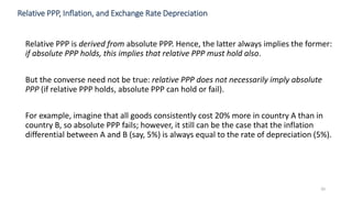 Relative PPP, Inflation, and Exchange Rate Depreciation
Relative PPP is derived from absolute PPP. Hence, the latter always implies the former:
if absolute PPP holds, this implies that relative PPP must hold also.
But the converse need not be true: relative PPP does not necessarily imply absolute
PPP (if relative PPP holds, absolute PPP can hold or fail).
For example, imagine that all goods consistently cost 20% more in country A than in
country B, so absolute PPP fails; however, it still can be the case that the inflation
differential between A and B (say, 5%) is always equal to the rate of depreciation (5%).
20
 