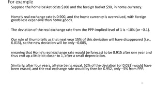 For example
Suppose the home basket costs $100 and the foreign basket $90, in home currency.
Home’s real exchange rate is 0.900, and the home currency is overvalued, with foreign
goods less expensive than home goods.
The deviation of the real exchange rate from the PPP-implied level of 1 is −10% (or −0.1).
Our rule of thumb tells us that next year 15% of this deviation will have disappeared (i.e.,
0.015), so the new deviation will be only −0.085,
meaning that Home’s real exchange rate would be forecast to be 0.915 after one year and
thus end up a little bit closer to 1, after a small depreciation.
Similarly, after four years, all else being equal, 52% of the deviation (or 0.052) would have
been erased, and the real exchange rate would by then be 0.952, only −5% from PPP.
24
 