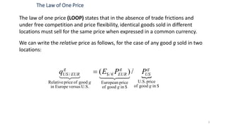 3
The law of one price (LOOP) states that in the absence of trade frictions and
under free competition and price flexibility, identical goods sold in different
locations must sell for the same price when expressed in a common currency.
We can write the relative price as follows, for the case of any good g sold in two
locations:
The Law of One Price

$ingoodof
priceU.S.
$ingoodof
priceEuropean
€/$
U.S.versusEuropein
goodofpriceRelative
/ /)(
g
g
US
g
g
EUR
g
g
EURUS PPEq


 
