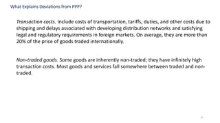 32
Transaction costs. Include costs of transportation, tariffs, duties, and other costs due to
shipping and delays associated with developing distribution networks and satisfying
legal and regulatory requirements in foreign markets. On average, they are more than
20% of the price of goods traded internationally.
Non-traded goods. Some goods are inherently non-traded; they have infinitely high
transaction costs. Most goods and services fall somewhere between traded and non-
traded.
What Explains Deviations from PPP?
 