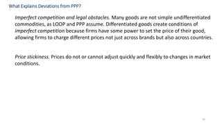 33
Imperfect competition and legal obstacles. Many goods are not simple undifferentiated
commodities, as LOOP and PPP assume. Differentiated goods create conditions of
imperfect competition because firms have some power to set the price of their good,
allowing firms to charge different prices not just across brands but also across countries.
Price stickiness. Prices do not or cannot adjust quickly and flexibly to changes in market
conditions.
What Explains Deviations from PPP?
 