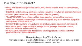 How about this basket?
• FOOD AND BEVERAGES (breakfast cereal, milk, coffee, chicken, wine, full service meals,
snacks)
• HOUSING (rent of primary residence, owners' equivalent rent, fuel oil, bedroom furniture)
• APPAREL (men's shirts and sweaters, women's dresses, jewelry)
• TRANSPORTATION (new vehicles, airline fares, gasoline, motor vehicle insurance)
• MEDICAL CARE (prescription drugs and medical supplies, physicians' services, eyeglasses
and eye care, hospital services)
• RECREATION (televisions, toys, pets and pet products, sports equipment, admissions);
• EDUCATION AND COMMUNICATION (college tuition, postage, telephone services,
computer software and accessories);
• OTHER GOODS AND SERVICES (tobacco and smoking products, haircuts and other
personal services, funeral expenses).
This is the basket for CPI calculation!
Therefore, the price of this basket is the price level, by which we can compare prices
and inflation across time and countries.
 