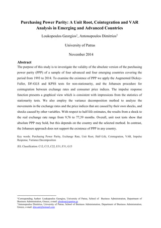Purchasing Power Parity: A Unit Root, Cointegration and VAR Analysis in Emerging and Advanced Countries 
Loukopoulos Georgios1, Antonopoulos Dimitrios2 
University of Patras 
November 2014 
Abstract 
The purpose of this study is to investigate the validity of the absolute version of the purchasing power parity (PPP) of a sample of four advanced and four emerging countries covering the period from 1993 to 2014. To examine the existence of PPP we apply the Augmented Dickey- Fuller, DF-GLS and KPSS tests for non-stationarity, and the Johansen procedure for cointegration between exchange rates and consumer price indices. The impulse response function presents a graphical view which is consistent with impressions from the statistics of stationarity tests. We also employ the variance decomposition method to analyze the movements in the exchange rates and the price indices that are caused by their own shocks, and shocks caused by other variables. With respect to half-life estimates, the results from a shock to the real exchange rate range from 9,76 to 77,39 months. Overall, unit root tests show that absolute PPP may hold, but this depends on the country and the selected method. In contrast, the Johansen approach does not support the existence of PPP in any country. 
Key words: Purchasing Power Parity, Exchange Rate, Unit Root, Half–Life, Cointegration, VAR, Impulse Response, Variance Decomposition 
JEL Classification: C12, C15, C22, E31, F31, G15 
1Corresponding Author: Loukopoulos Georgios, University of Patras, School of Business Administration, Department of Business Administration, Greece, e-mail: ploukop@upatras.gr 
2Antonopoulos Dimitrios, University of Patras, School of Business Administration, Department of Business Administration, Greece, e-mail: dim.ant@hotmail.com  