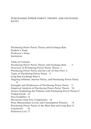 PURCHASING POWER PARITY THEORY AND EXCHANGE
RATE1
Purchasing Power Parity Theory and Exchange Rate
Student’s Name
Professor’s Name
Institution
Table of Contents
Purchasing Power Parity Theory and Exchange Rate 3
Overview of Purchasing Power Parity Theory 3
Purchasing Power Parity and the Law of One Price 4
Types of Purchasing Power Parity 6
Long Run Exchange Rate 6
Ongoing Inflation, Interest Parity, and Purchasing Power Parity
8
Strengths and Weaknesses of Purchasing Power Parity 9
Empirical Analysis of Purchasing Power Parity Theory 10
Factors Explaining the Problem with Purchasing Power Parity12
Traded Goods 12
Non-Tradables 13
Deviations from Free Competition 14
Price Measurement Levels and Consumption Patterns 14
Purchasing Power Parity in the Short Run and Long Run 15
Conclusion 16
Reference List 17
 