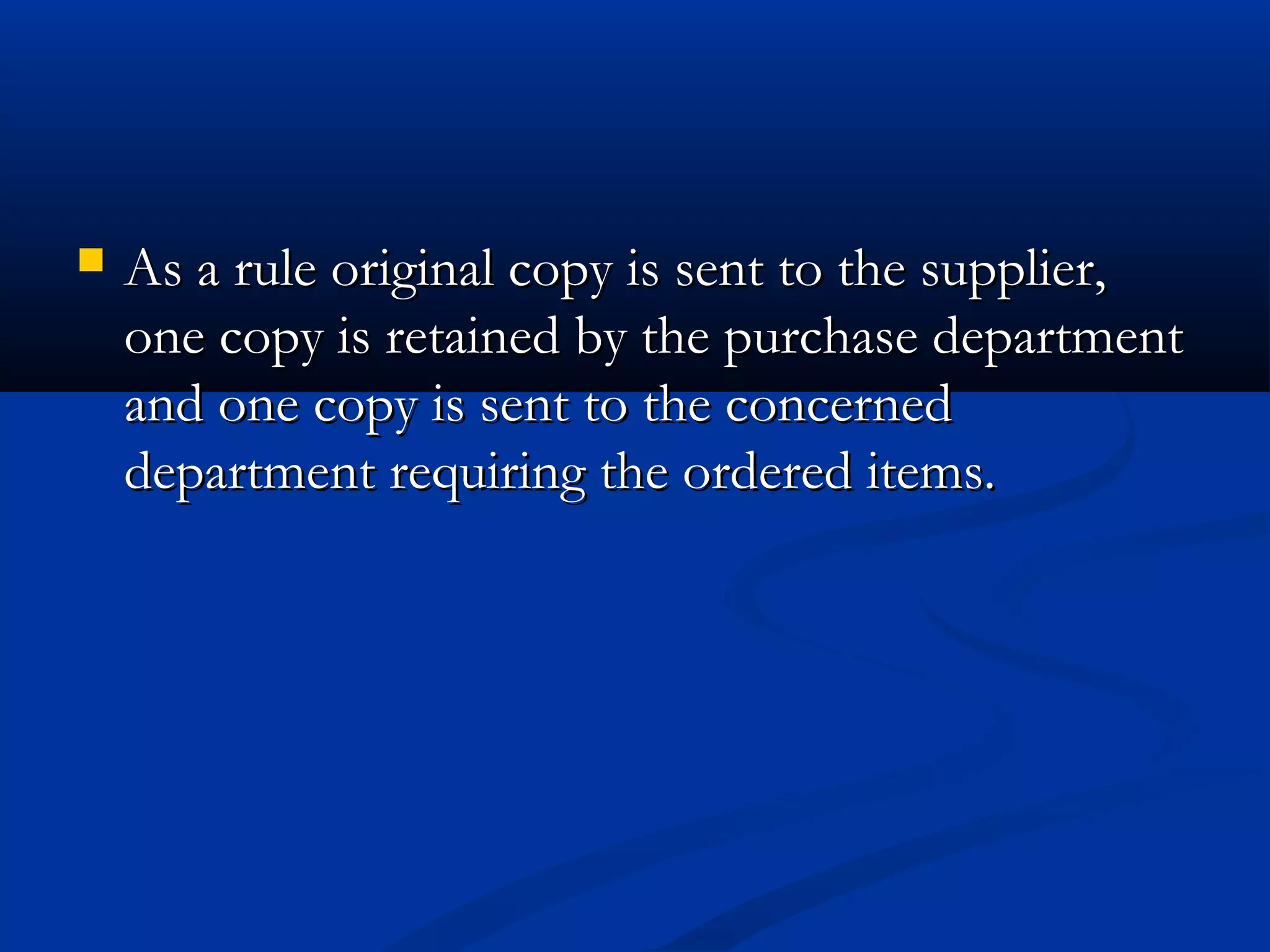  As a rule original copy is sent to the supplier,As a rule original copy is sent to the supplier,
one copy is retained by the purchase departmentone copy is retained by the purchase department
and one copy is sent to the concernedand one copy is sent to the concerned
department requiring the ordered items.department requiring the ordered items.
 