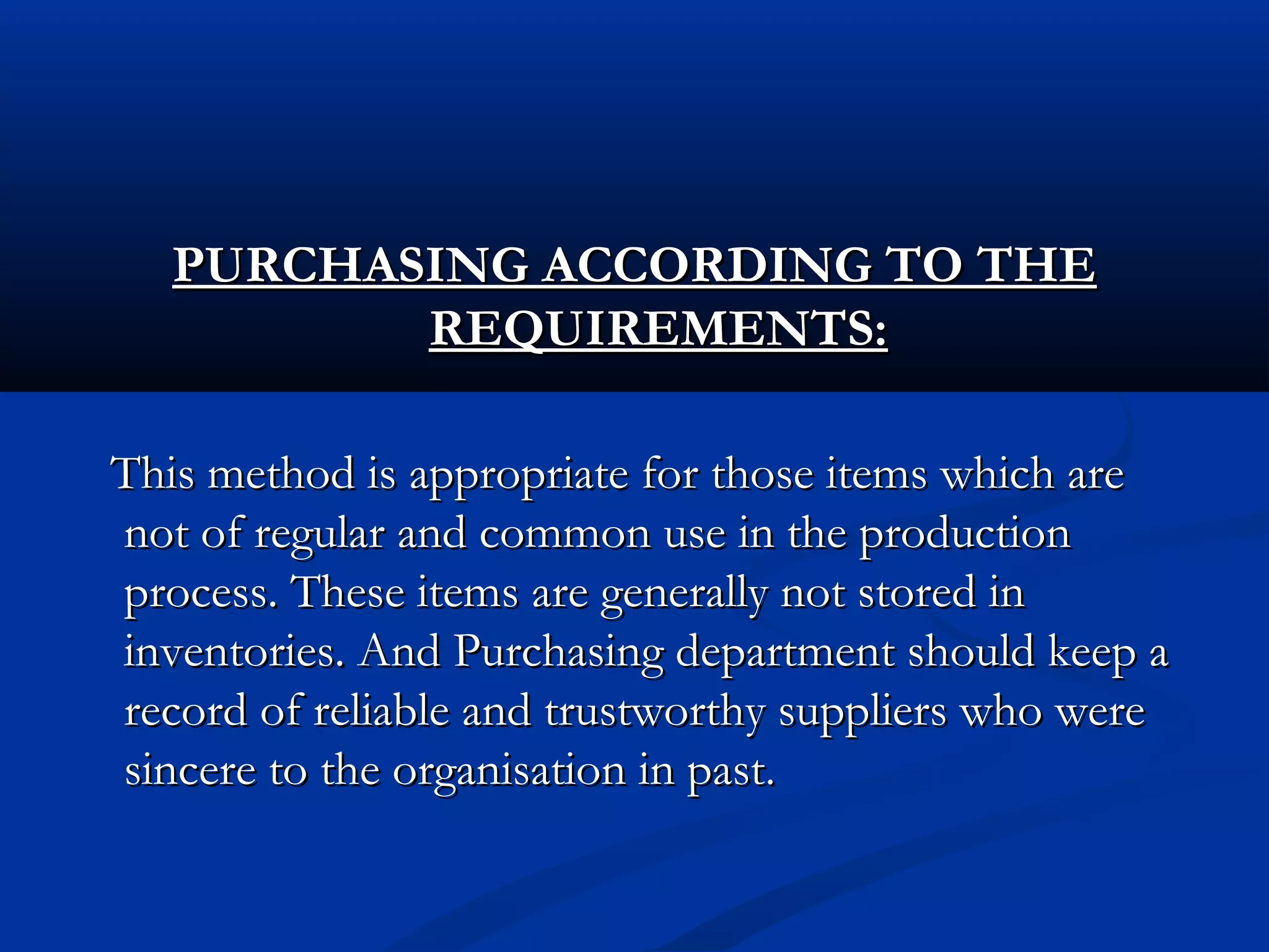 PURCHASING ACCORDING TO THEPURCHASING ACCORDING TO THE
REQUIREMENTS:REQUIREMENTS:
This method is appropriate for those items which areThis method is appropriate for those items which are
not of regular and common use in the productionnot of regular and common use in the production
process. These items are generally not stored inprocess. These items are generally not stored in
inventories. And Purchasing department should keep ainventories. And Purchasing department should keep a
record of reliable and trustworthy suppliers who wererecord of reliable and trustworthy suppliers who were
sincere to the organisation in pastsincere to the organisation in past..
 
