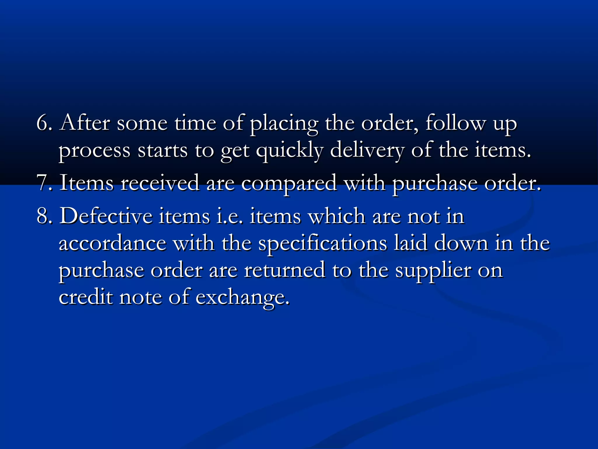 6. After some time of placing the order, follow up6. After some time of placing the order, follow up
process starts to get quickly delivery of the items.process starts to get quickly delivery of the items.
7. Items received are compared with purchase order.7. Items received are compared with purchase order.
8. Defective items i.e. items which are not in8. Defective items i.e. items which are not in
accordance with the specifications laid down in theaccordance with the specifications laid down in the
purchase order are returned to the supplier onpurchase order are returned to the supplier on
credit note of exchange.credit note of exchange.
 