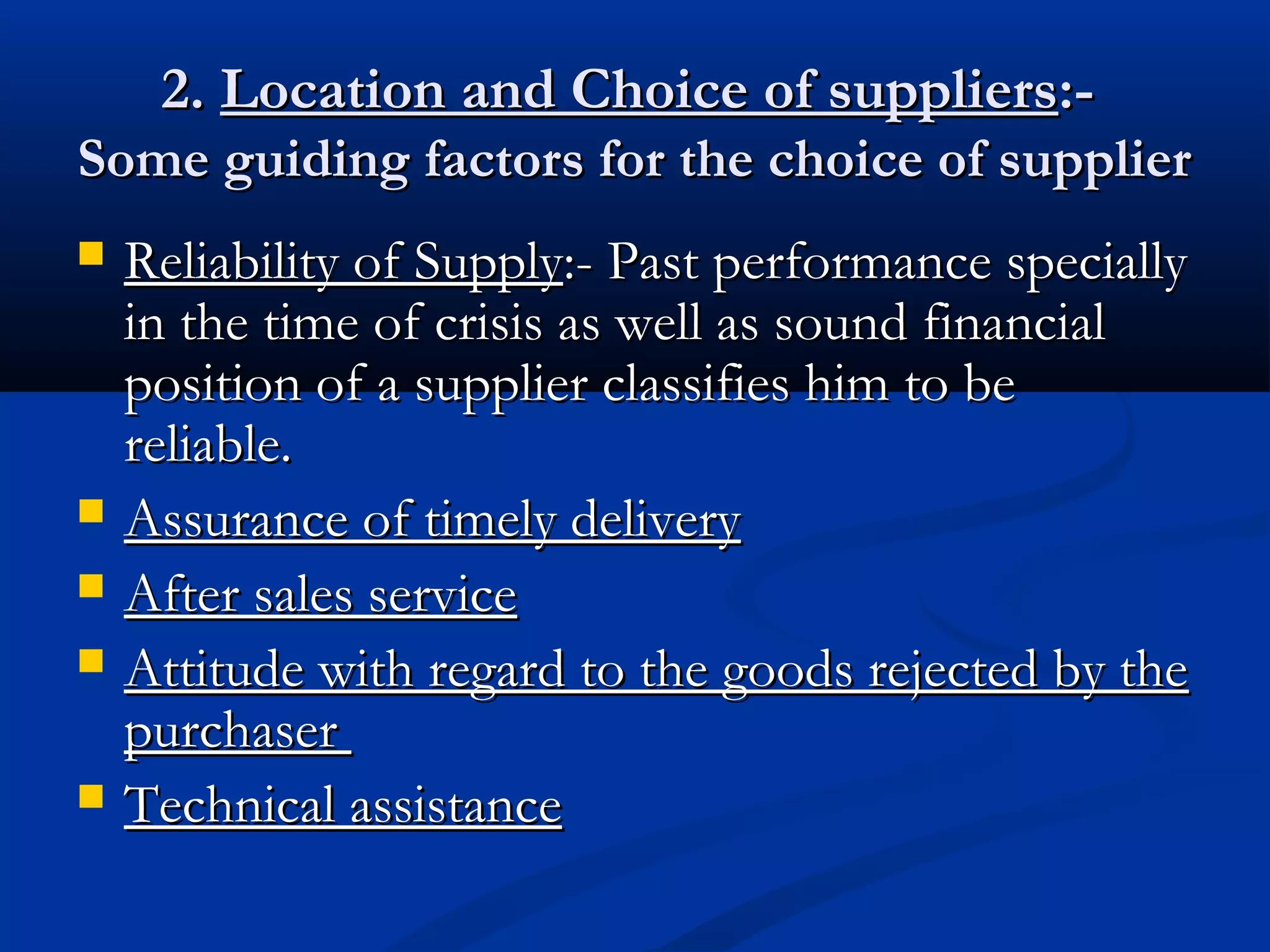 2.2. Location and Choice of suppliersLocation and Choice of suppliers:-:-
Some guiding factors for the choice of supplierSome guiding factors for the choice of supplier
 Reliability of SupplyReliability of Supply:- Past performance specially:- Past performance specially
in the time of crisis as well as sound financialin the time of crisis as well as sound financial
position of a supplier classifies him to beposition of a supplier classifies him to be
reliable.reliable.
 Assurance of timely deliveryAssurance of timely delivery
 After sales serviceAfter sales service
 Attitude with regard to the goods rejected by theAttitude with regard to the goods rejected by the
purchaserpurchaser
 Technical assistanceTechnical assistance
 