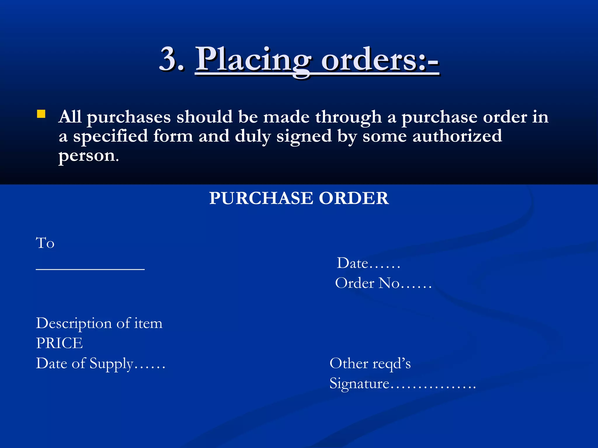 3.3. Placing orders:-Placing orders:-
 All purchases should be made through a purchase order in
a specified form and duly signed by some authorized
person.
PURCHASE ORDER
To
_____________ Date……
Order No……
Description of item
PRICE
Date of Supply…… Other reqd’s
Signature…………….
 