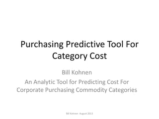 Purchasing Predictive Tool For
Category Cost
Bill Kohnen
An Analytic Tool for Predicting Cost For
Corporate Purchasing Commodity Categories
Bill Kohnen August 2013
 