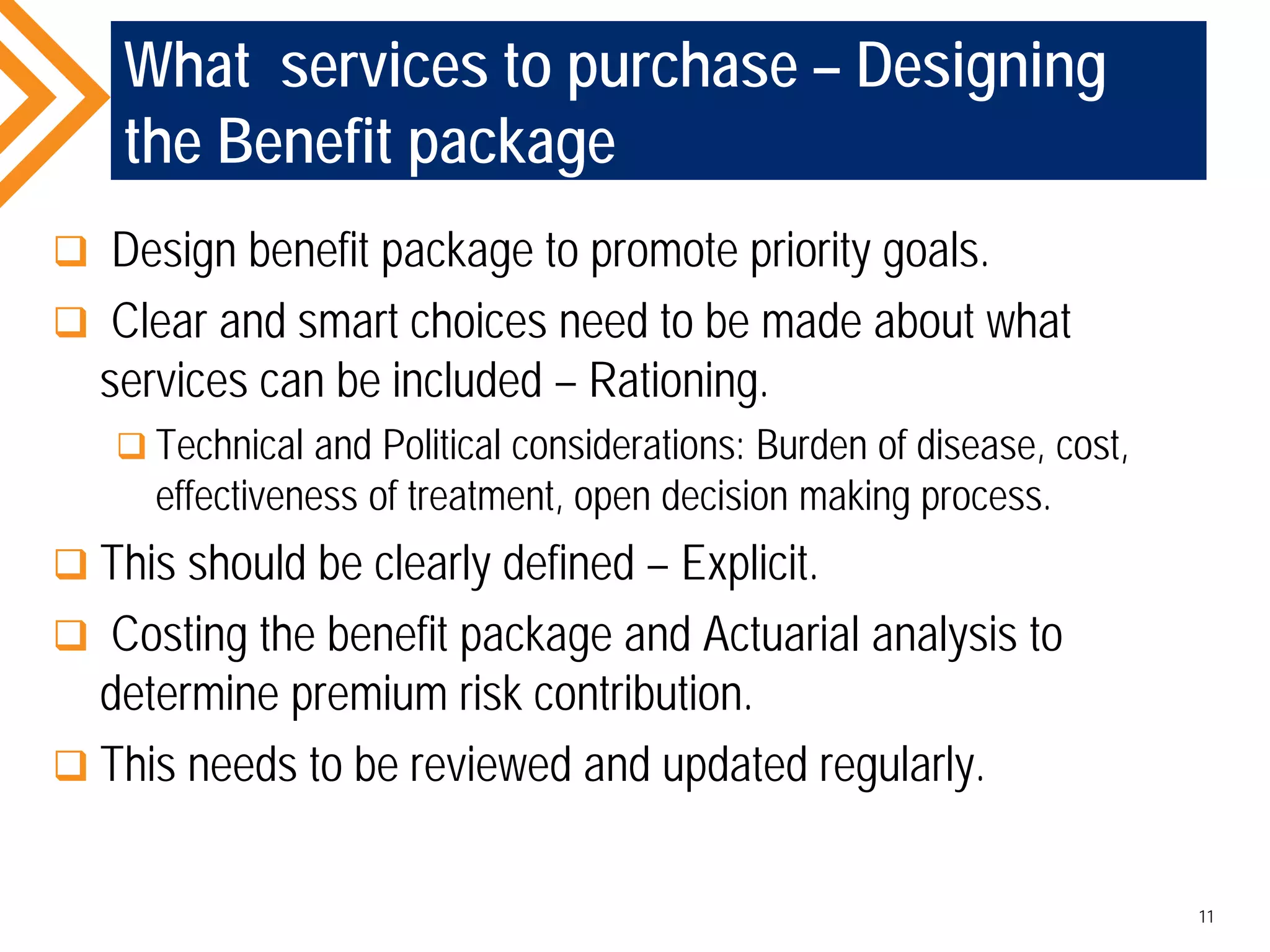 What services to purchase – Designing
the Benefit package
 Design benefit package to promote priority goals.
 Clear and smart choices need to be made about what
services can be included – Rationing.
 Technical and Political considerations: Burden of disease, cost,
effectiveness of treatment, open decision making process.
 This should be clearly defined – Explicit.
 Costing the benefit package and Actuarial analysis to
determine premium risk contribution.
 This needs to be reviewed and updated regularly.
11
 